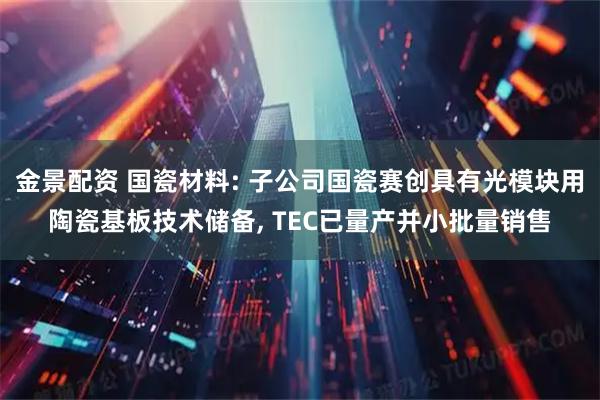 金景配资 国瓷材料: 子公司国瓷赛创具有光模块用陶瓷基板技术储备, TEC已量产并小批量销售