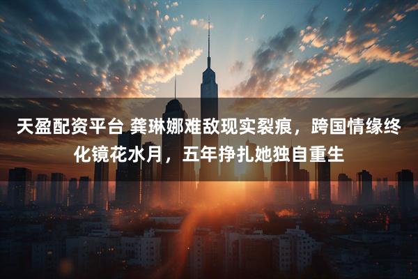 天盈配资平台 龚琳娜难敌现实裂痕，跨国情缘终化镜花水月，五年挣扎她独自重生
