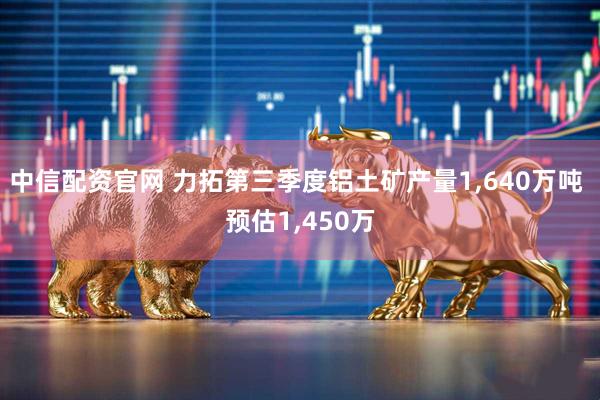 中信配资官网 力拓第三季度铝土矿产量1,640万吨 预估1,450万