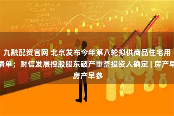 九融配资官网 北京发布今年第八轮拟供商品住宅用地清单；财信发展控股股东破产重整投资人确定 | 房产早参
