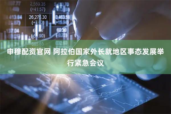 申穆配资官网 阿拉伯国家外长就地区事态发展举行紧急会议