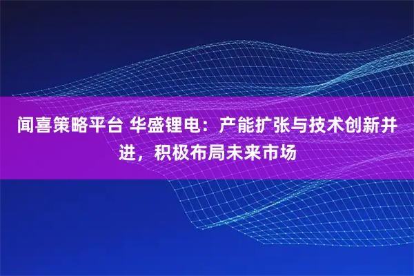 闻喜策略平台 华盛锂电：产能扩张与技术创新并进，积极布局未来市场