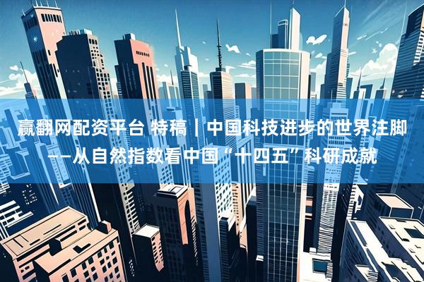 赢翻网配资平台 特稿｜中国科技进步的世界注脚——从自然指数看中国“十四五”科研成就