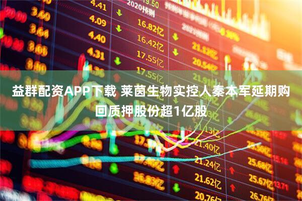 益群配资APP下载 莱茵生物实控人秦本军延期购回质押股份超1亿股