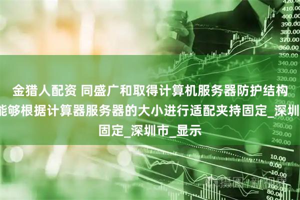 金猎人配资 同盛广和取得计算机服务器防护结构专利，能够根据计算器服务器的大小进行适配夹持固定_深圳市_显示