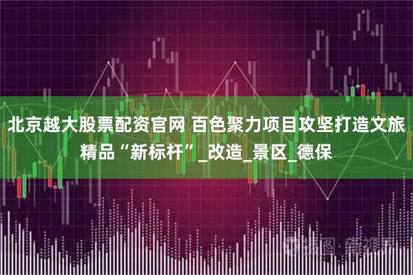 北京越大股票配资官网 百色聚力项目攻坚打造文旅精品“新标杆”_改造_景区_德保