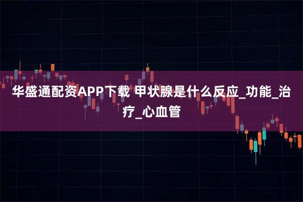华盛通配资APP下载 甲状腺是什么反应_功能_治疗_心血管