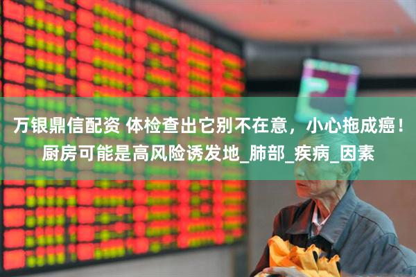 万银鼎信配资 体检查出它别不在意，小心拖成癌！厨房可能是高风险诱发地_肺部_疾病_因素