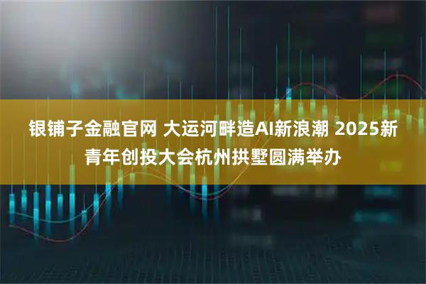 银铺子金融官网 大运河畔造AI新浪潮 2025新青年创投大会杭州拱墅圆满举办
