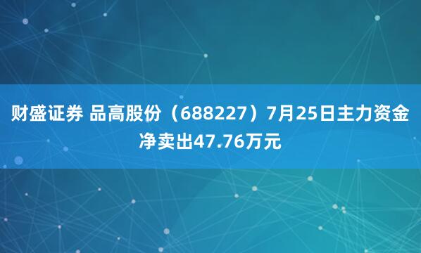 财盛证券 品高股份（688227）7月25日主力资金净卖出47.76万元
