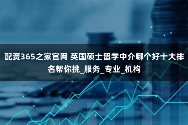 配资365之家官网 英国硕士留学中介哪个好十大排名帮你挑_服务_专业_机构