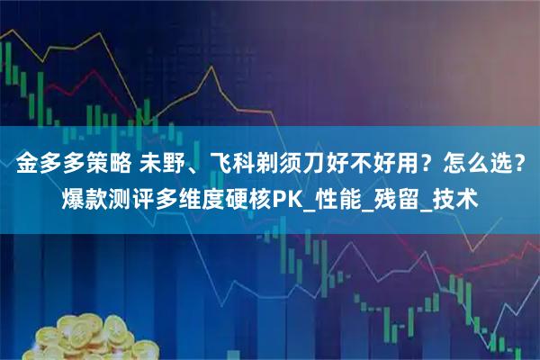 金多多策略 未野、飞科剃须刀好不好用？怎么选？爆款测评多维度硬核PK_性能_残留_技术