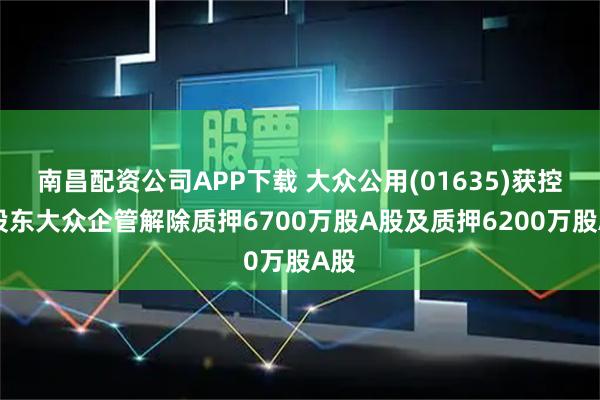 南昌配资公司APP下载 大众公用(01635)获控股股东大众企管解除质押6700万股A股及质押6200万股A股