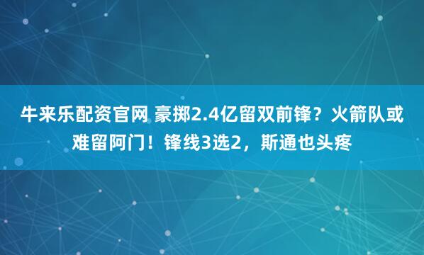 牛来乐配资官网 豪掷2.4亿留双前锋？火箭队或难留阿门！锋线3选2，斯通也头疼