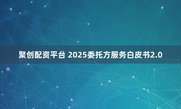 聚创配资平台 2025委托方服务白皮书2.0