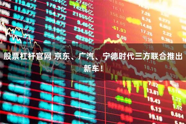 股票杠杆官网 京东、广汽、宁德时代三方联合推出新车！