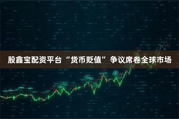股鑫宝配资平台 “货币贬值” 争议席卷全球市场
