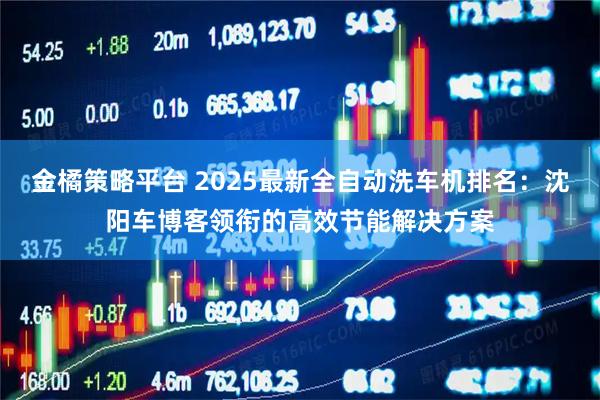 金橘策略平台 2025最新全自动洗车机排名：沈阳车博客领衔的高效节能解决方案
