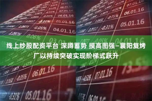 线上炒股配资平台 深蹲蓄势 摸高图强—襄阳复烤厂以持续突破实现阶梯式跃升