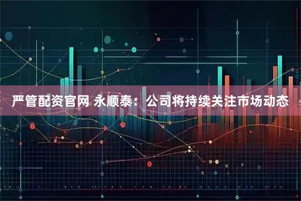 严管配资官网 永顺泰：公司将持续关注市场动态