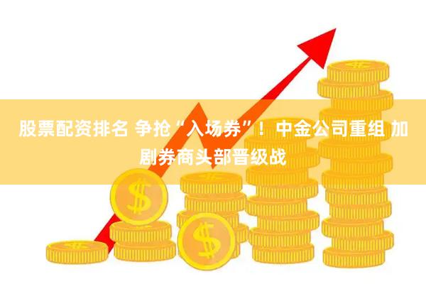 股票配资排名 争抢“入场券”！中金公司重组 加剧券商头部晋级战