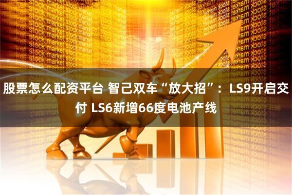 股票怎么配资平台 智己双车“放大招”：LS9开启交付 LS6新增66度电池产线