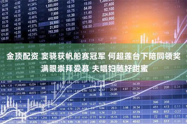 金顶配资 窦骁获帆船赛冠军 何超莲台下陪同领奖 满眼崇拜爱慕 夫唱妇随好甜蜜