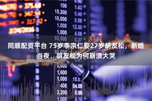 同顺配资平台 75岁李宗仁娶27岁胡友松，新婚当夜，胡友松为何崩溃大哭