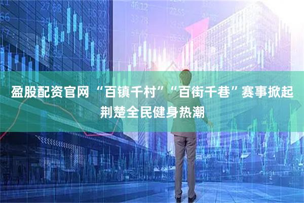 盈股配资官网 “百镇千村”“百街千巷”赛事掀起荆楚全民健身热潮