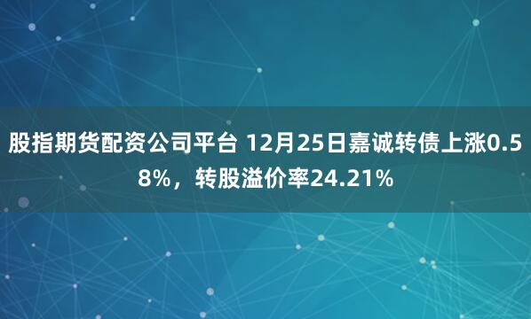 股指期货配资公司平台 12月25日嘉诚转债上涨0.58%，转股溢价率24.21%