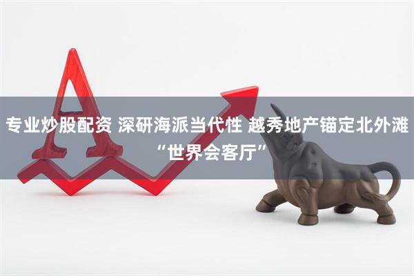 专业炒股配资 深研海派当代性 越秀地产锚定北外滩 “世界会客厅”