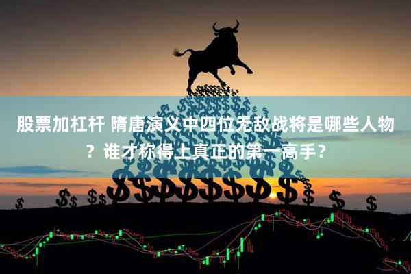 股票加杠杆 隋唐演义中四位无敌战将是哪些人物？谁才称得上真正的第一高手？