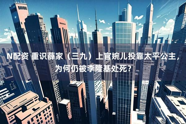 N配资 重识薛家（三九）上官婉儿投靠太平公主，为何仍被李隆基处死？