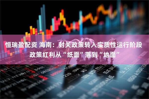 恒瑞盈配资 海南：封关政策转入实质性运行阶段 政策红利从“纸面”落到“地面”