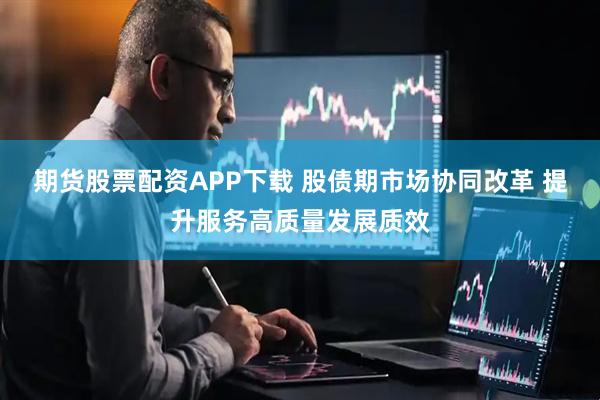 期货股票配资APP下载 股债期市场协同改革 提升服务高质量发展质效