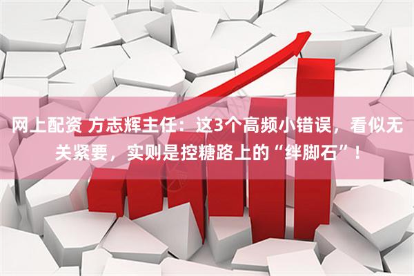 网上配资 方志辉主任：这3个高频小错误，看似无关紧要，实则是控糖路上的“绊脚石”！