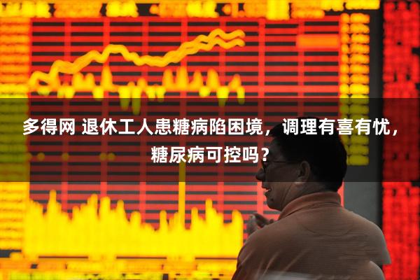 多得网 退休工人患糖病陷困境，调理有喜有忧，糖尿病可控吗？