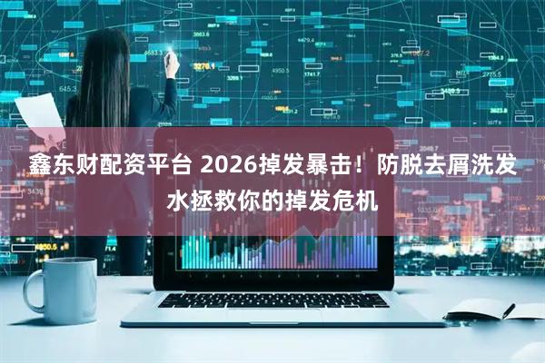 鑫东财配资平台 2026掉发暴击！防脱去屑洗发水拯救你的掉发危机
