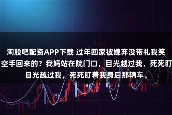 淘股吧配资APP下载 过年回家被嫌弃没带礼我笑了 江乔江浩孙婷 空手回来的？我妈站在院门口，目光越过我，死死盯着我身后那辆车。