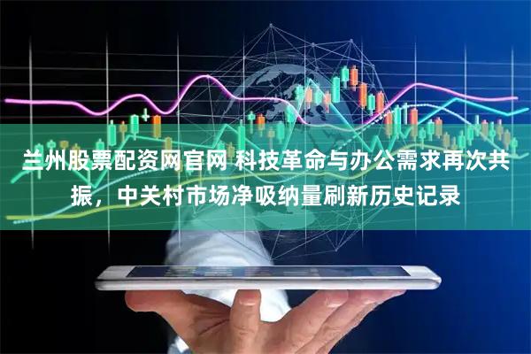 兰州股票配资网官网 科技革命与办公需求再次共振，中关村市场净吸纳量刷新历史记录