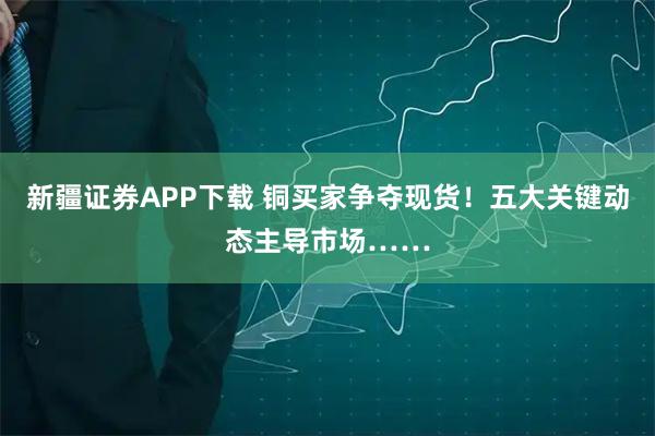 新疆证券APP下载 铜买家争夺现货！五大关键动态主导市场……