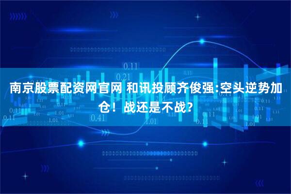南京股票配资网官网 和讯投顾齐俊强:空头逆势加仓！战还是不战？