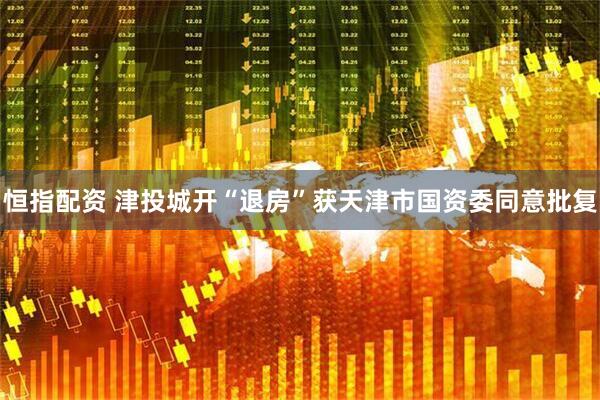 恒指配资 津投城开“退房”获天津市国资委同意批复