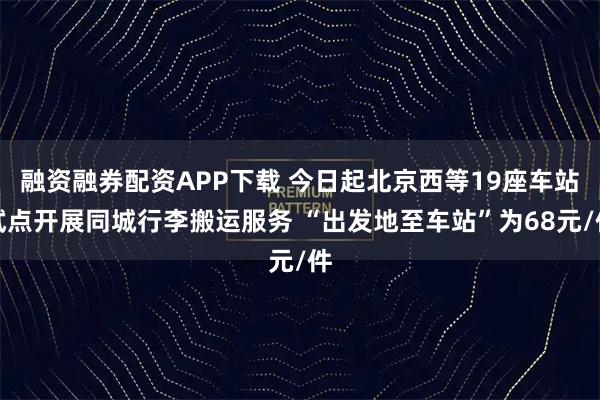 融资融券配资APP下载 今日起北京西等19座车站试点开展同城行李搬运服务 “出发地至车站”为68元/件