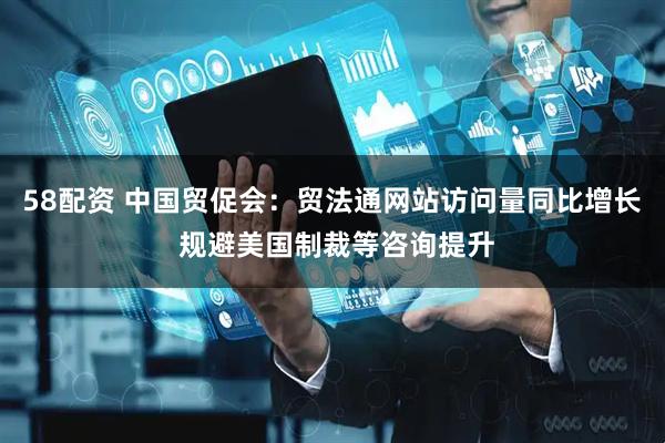 58配资 中国贸促会：贸法通网站访问量同比增长 规避美国制裁等咨询提升