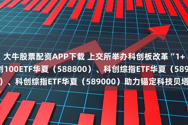 大牛股票配资APP下载 上交所举办科创板改革“1+6”政策宣介会，科创100ETF华夏（588800）、科创综指ETF华夏（589000）助力锚定科技贝塔
