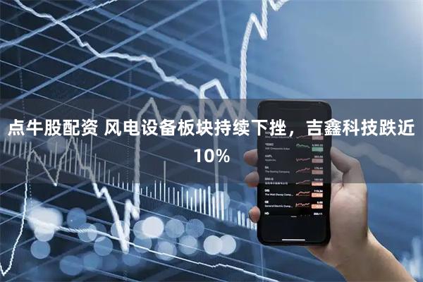 点牛股配资 风电设备板块持续下挫，吉鑫科技跌近10%