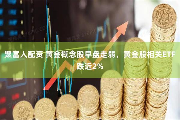 聚富人配资 黄金概念股早盘走弱，黄金股相关ETF跌近2%
