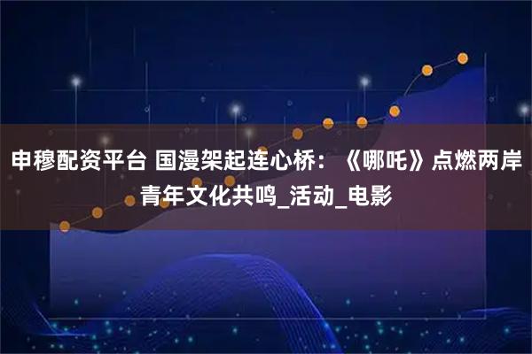 申穆配资平台 国漫架起连心桥：《哪吒》点燃两岸青年文化共鸣_活动_电影