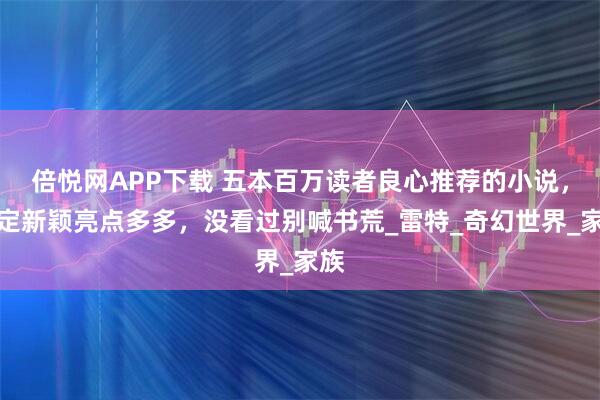 倍悦网APP下载 五本百万读者良心推荐的小说，设定新颖亮点多多，没看过别喊书荒_雷特_奇幻世界_家族